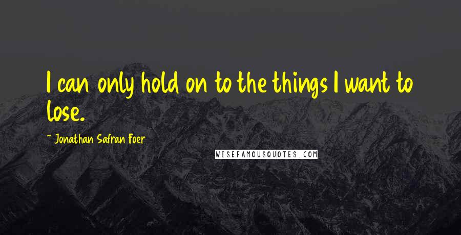 Jonathan Safran Foer Quotes: I can only hold on to the things I want to lose.