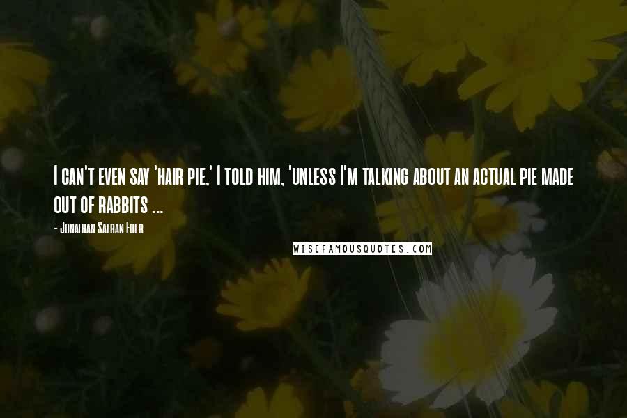 Jonathan Safran Foer Quotes: I can't even say 'hair pie,' I told him, 'unless I'm talking about an actual pie made out of rabbits ...