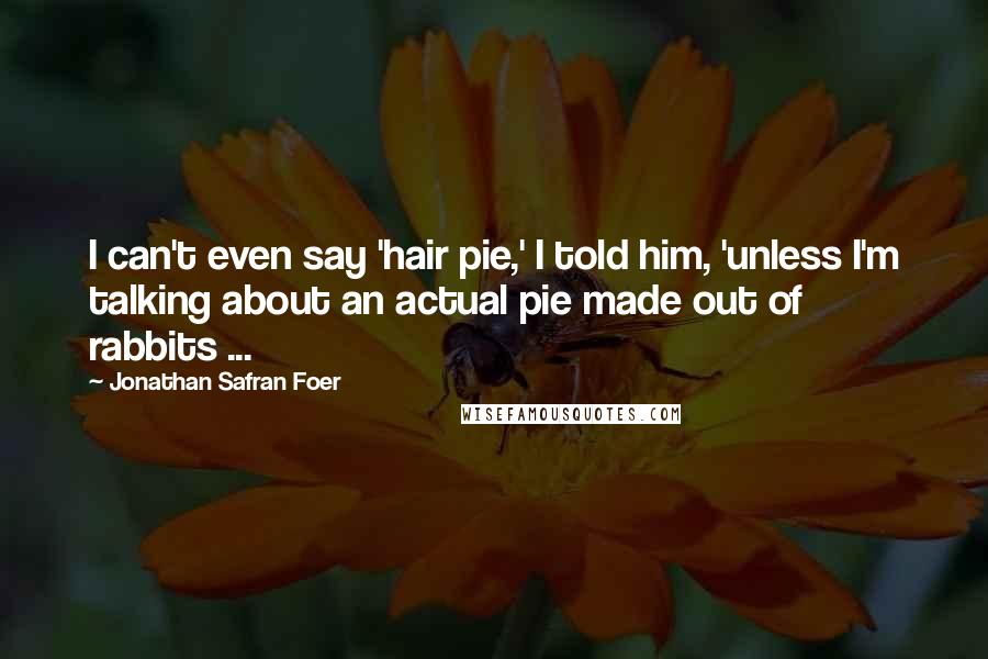 Jonathan Safran Foer Quotes: I can't even say 'hair pie,' I told him, 'unless I'm talking about an actual pie made out of rabbits ...