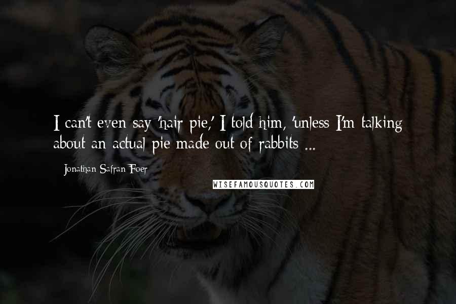 Jonathan Safran Foer Quotes: I can't even say 'hair pie,' I told him, 'unless I'm talking about an actual pie made out of rabbits ...