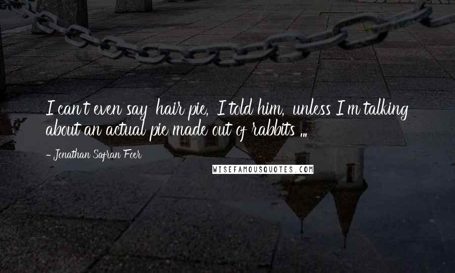 Jonathan Safran Foer Quotes: I can't even say 'hair pie,' I told him, 'unless I'm talking about an actual pie made out of rabbits ...