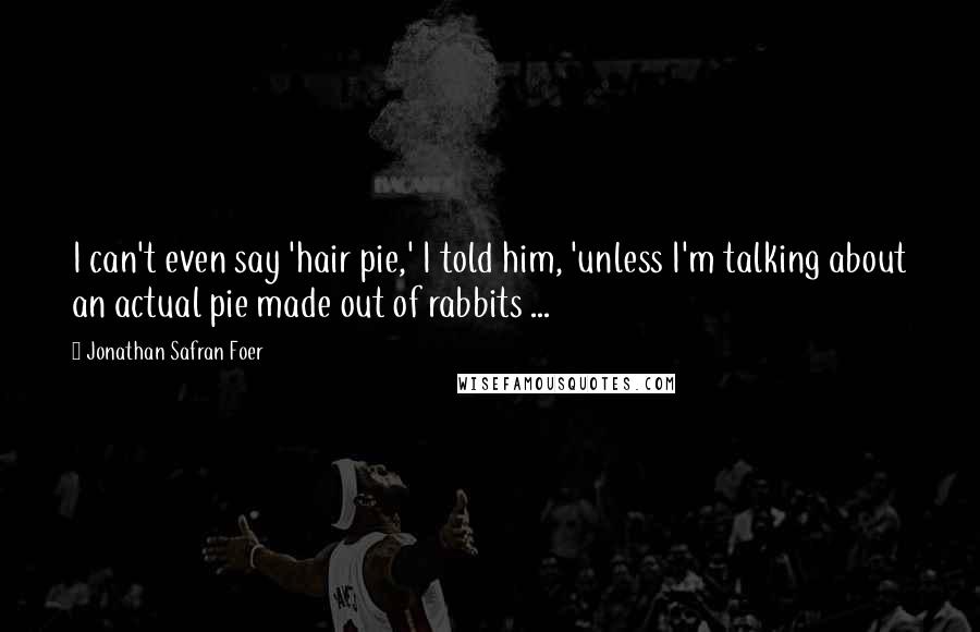 Jonathan Safran Foer Quotes: I can't even say 'hair pie,' I told him, 'unless I'm talking about an actual pie made out of rabbits ...