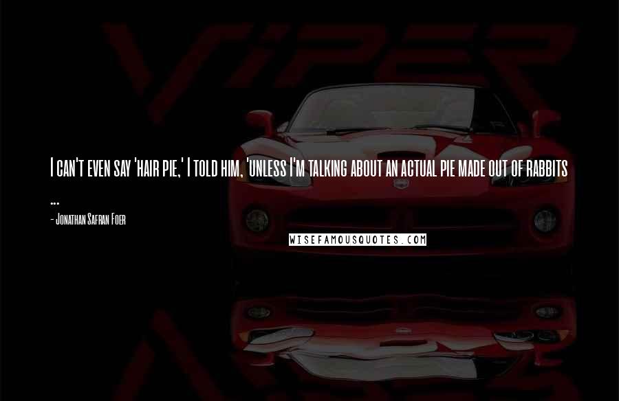 Jonathan Safran Foer Quotes: I can't even say 'hair pie,' I told him, 'unless I'm talking about an actual pie made out of rabbits ...