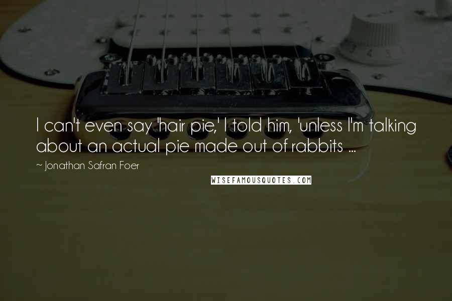 Jonathan Safran Foer Quotes: I can't even say 'hair pie,' I told him, 'unless I'm talking about an actual pie made out of rabbits ...