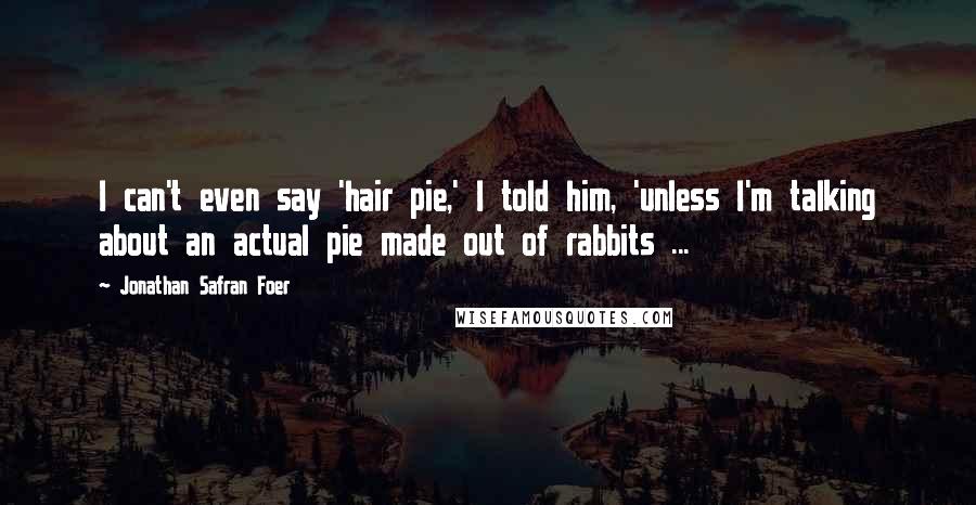 Jonathan Safran Foer Quotes: I can't even say 'hair pie,' I told him, 'unless I'm talking about an actual pie made out of rabbits ...