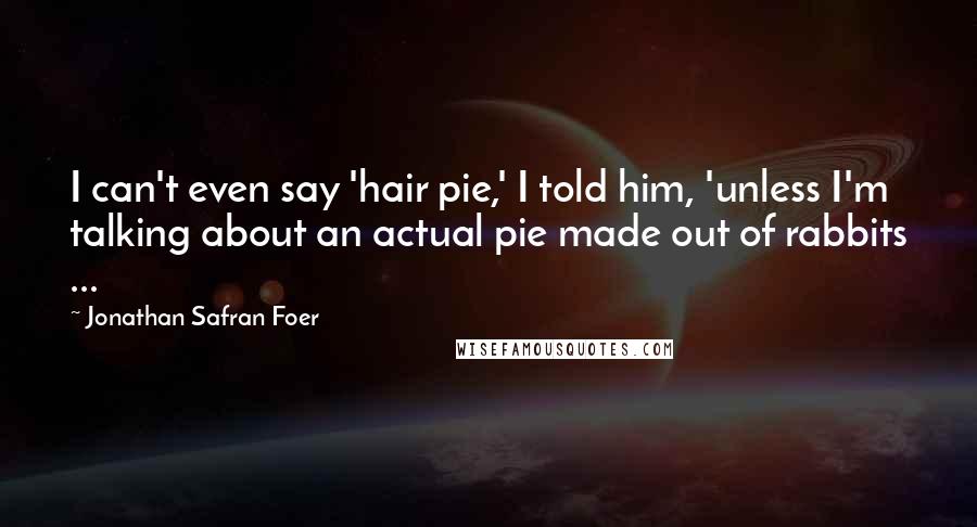 Jonathan Safran Foer Quotes: I can't even say 'hair pie,' I told him, 'unless I'm talking about an actual pie made out of rabbits ...