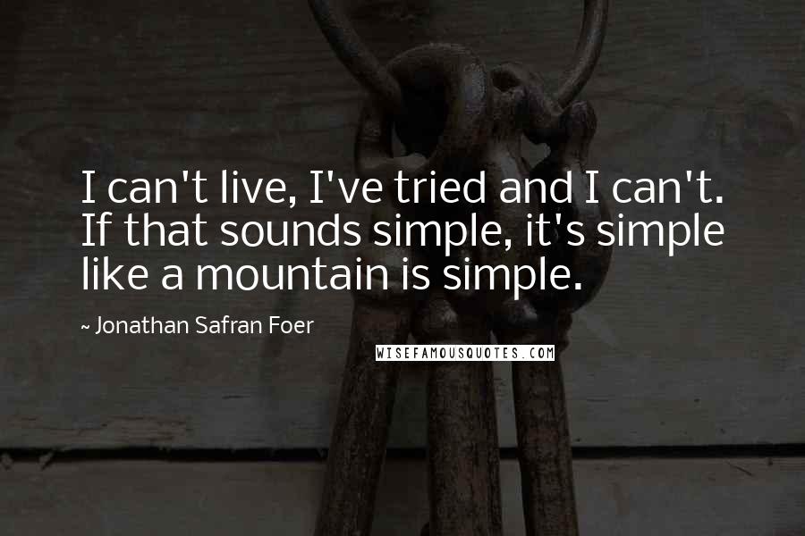 Jonathan Safran Foer Quotes: I can't live, I've tried and I can't. If that sounds simple, it's simple like a mountain is simple.