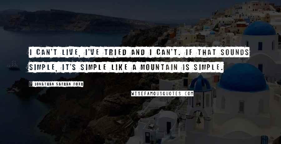 Jonathan Safran Foer Quotes: I can't live, I've tried and I can't. If that sounds simple, it's simple like a mountain is simple.