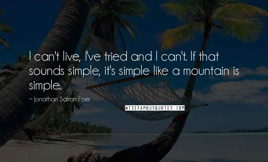 Jonathan Safran Foer Quotes: I can't live, I've tried and I can't. If that sounds simple, it's simple like a mountain is simple.