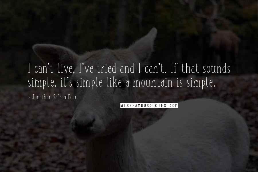 Jonathan Safran Foer Quotes: I can't live, I've tried and I can't. If that sounds simple, it's simple like a mountain is simple.