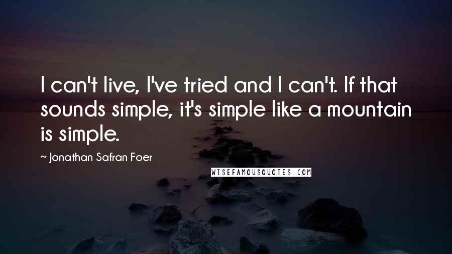 Jonathan Safran Foer Quotes: I can't live, I've tried and I can't. If that sounds simple, it's simple like a mountain is simple.