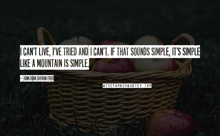 Jonathan Safran Foer Quotes: I can't live, I've tried and I can't. If that sounds simple, it's simple like a mountain is simple.
