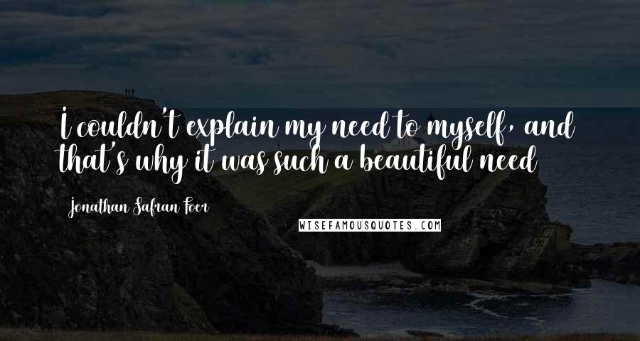 Jonathan Safran Foer Quotes: I couldn't explain my need to myself, and that's why it was such a beautiful need