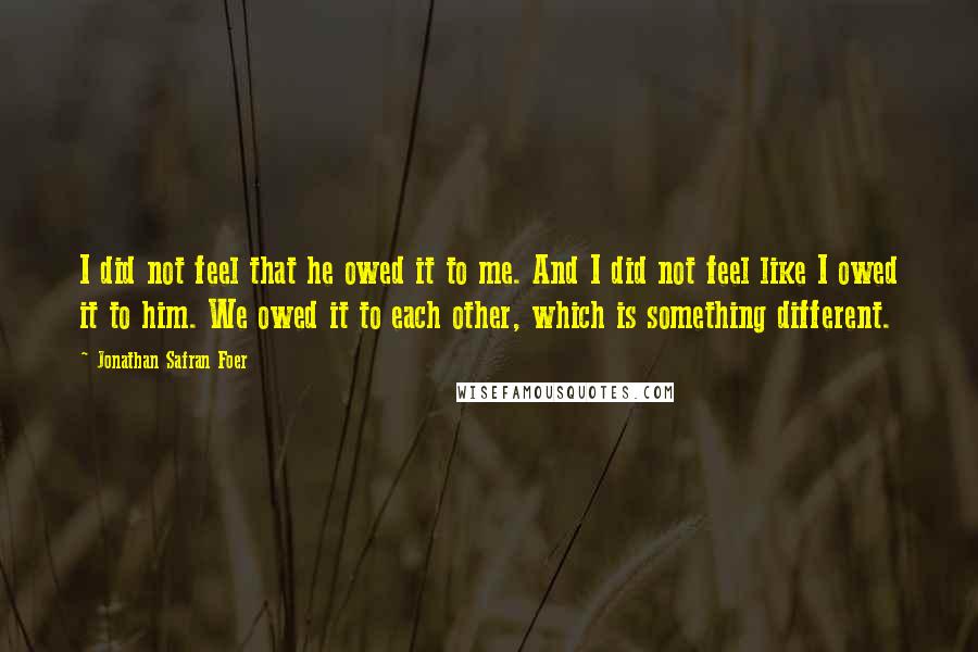 Jonathan Safran Foer Quotes: I did not feel that he owed it to me. And I did not feel like I owed it to him. We owed it to each other, which is something different.
