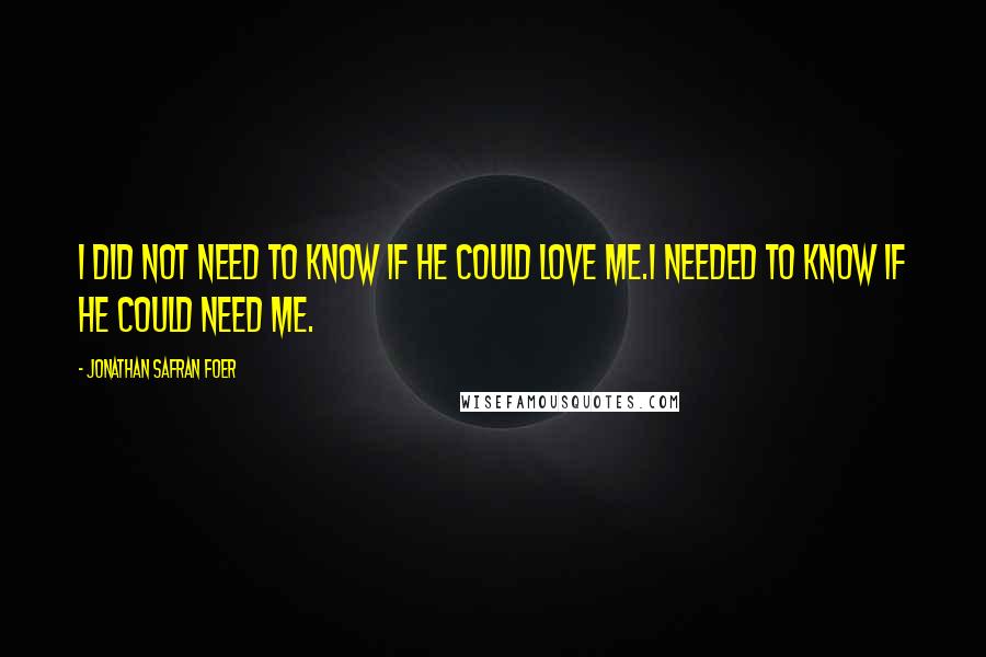 Jonathan Safran Foer Quotes: I did not need to know if he could love me.I needed to know if he could need me.