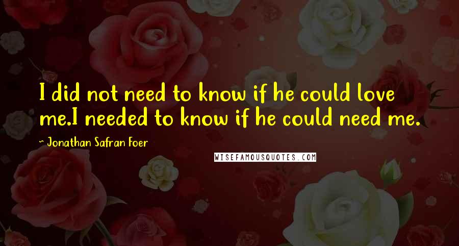 Jonathan Safran Foer Quotes: I did not need to know if he could love me.I needed to know if he could need me.