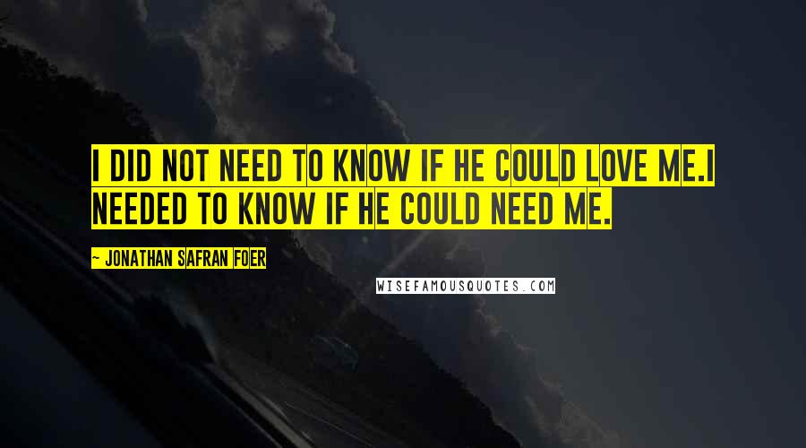 Jonathan Safran Foer Quotes: I did not need to know if he could love me.I needed to know if he could need me.