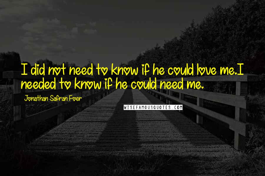 Jonathan Safran Foer Quotes: I did not need to know if he could love me.I needed to know if he could need me.