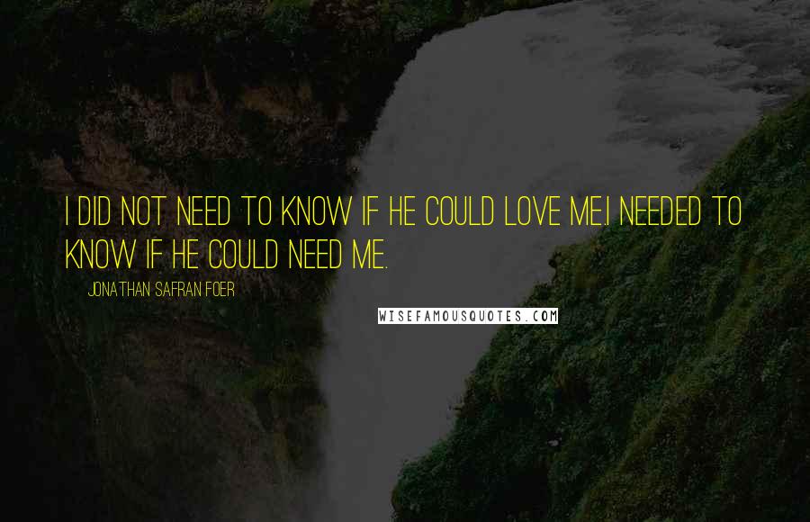 Jonathan Safran Foer Quotes: I did not need to know if he could love me.I needed to know if he could need me.