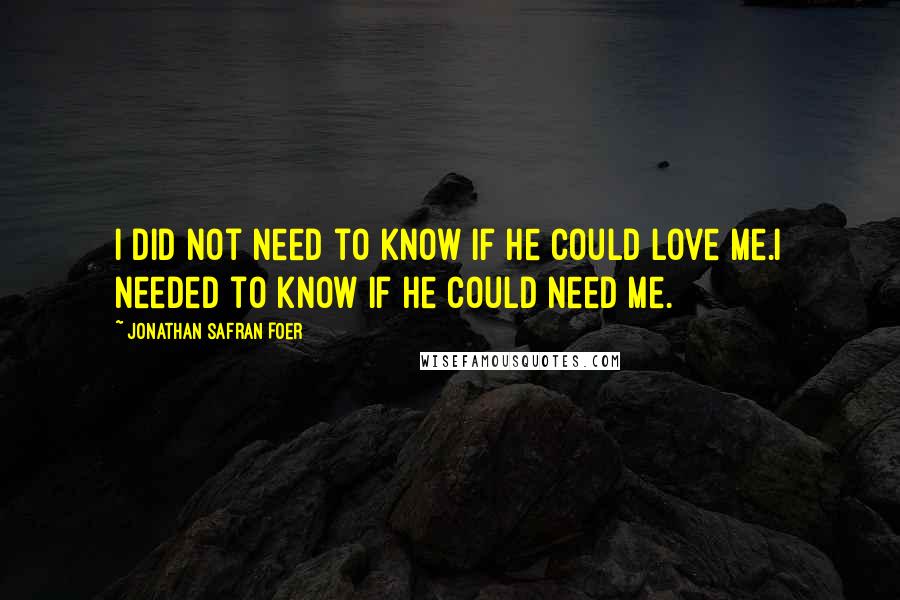 Jonathan Safran Foer Quotes: I did not need to know if he could love me.I needed to know if he could need me.