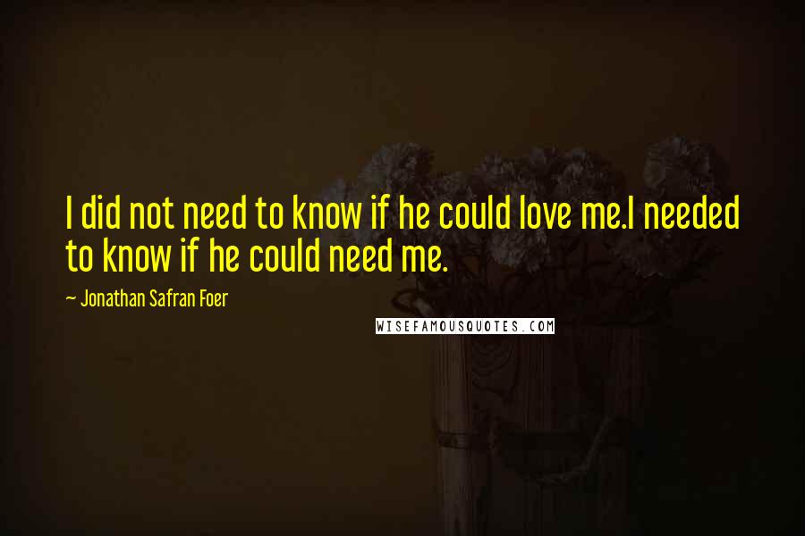 Jonathan Safran Foer Quotes: I did not need to know if he could love me.I needed to know if he could need me.