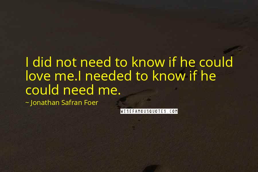 Jonathan Safran Foer Quotes: I did not need to know if he could love me.I needed to know if he could need me.