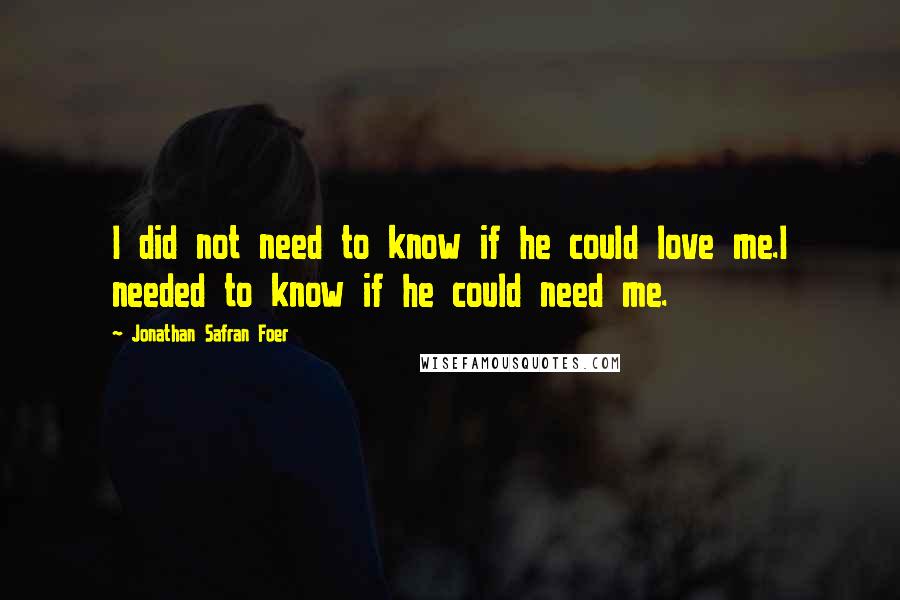 Jonathan Safran Foer Quotes: I did not need to know if he could love me.I needed to know if he could need me.