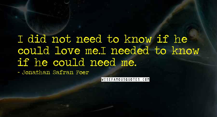 Jonathan Safran Foer Quotes: I did not need to know if he could love me.I needed to know if he could need me.