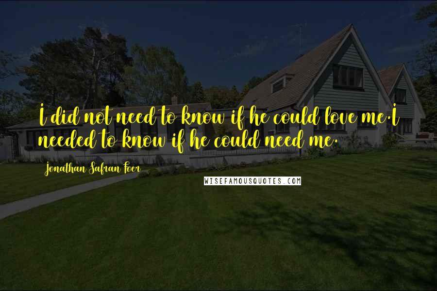 Jonathan Safran Foer Quotes: I did not need to know if he could love me.I needed to know if he could need me.