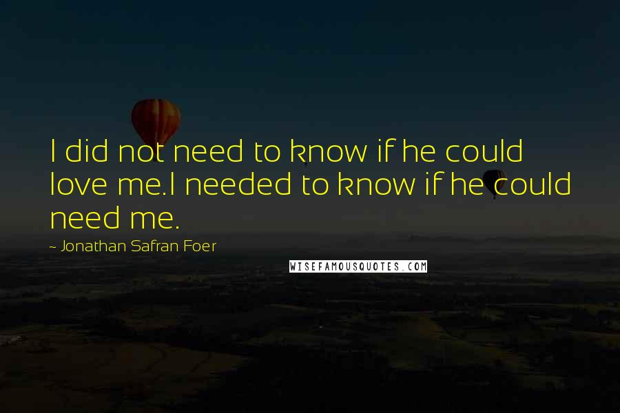 Jonathan Safran Foer Quotes: I did not need to know if he could love me.I needed to know if he could need me.