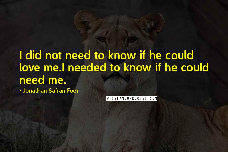 Jonathan Safran Foer Quotes: I did not need to know if he could love me.I needed to know if he could need me.
