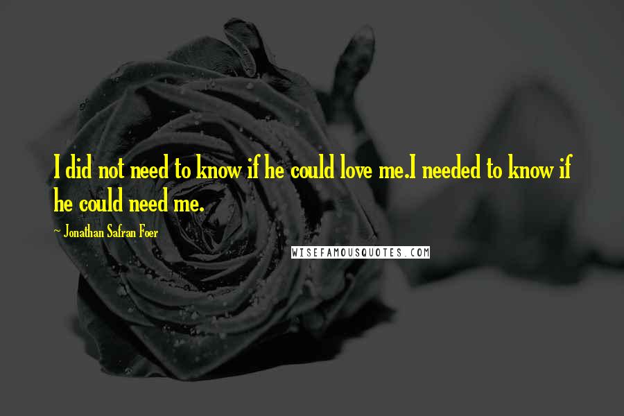 Jonathan Safran Foer Quotes: I did not need to know if he could love me.I needed to know if he could need me.