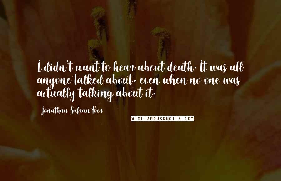 Jonathan Safran Foer Quotes: I didn't want to hear about death. It was all anyone talked about, even when no one was actually talking about it.