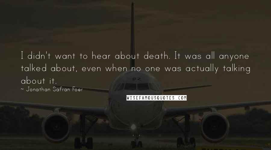 Jonathan Safran Foer Quotes: I didn't want to hear about death. It was all anyone talked about, even when no one was actually talking about it.