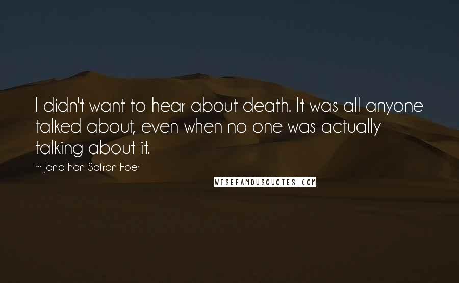 Jonathan Safran Foer Quotes: I didn't want to hear about death. It was all anyone talked about, even when no one was actually talking about it.