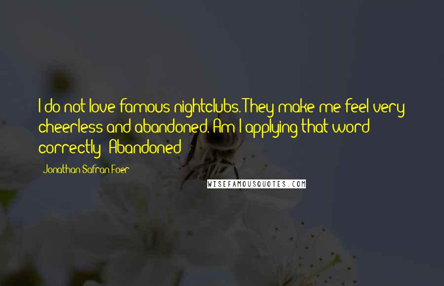 Jonathan Safran Foer Quotes: I do not love famous nightclubs. They make me feel very cheerless and abandoned. Am I applying that word correctly? Abandoned?