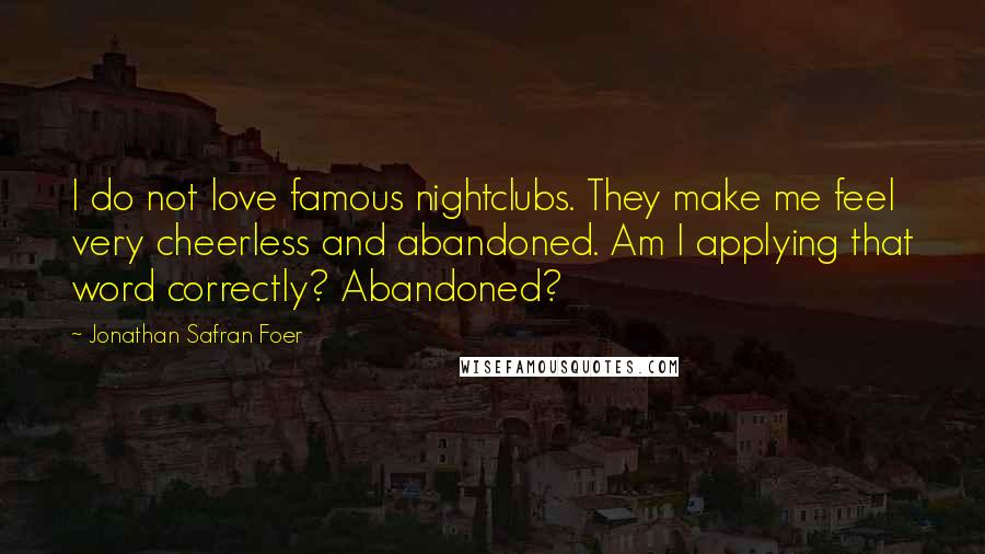 Jonathan Safran Foer Quotes: I do not love famous nightclubs. They make me feel very cheerless and abandoned. Am I applying that word correctly? Abandoned?