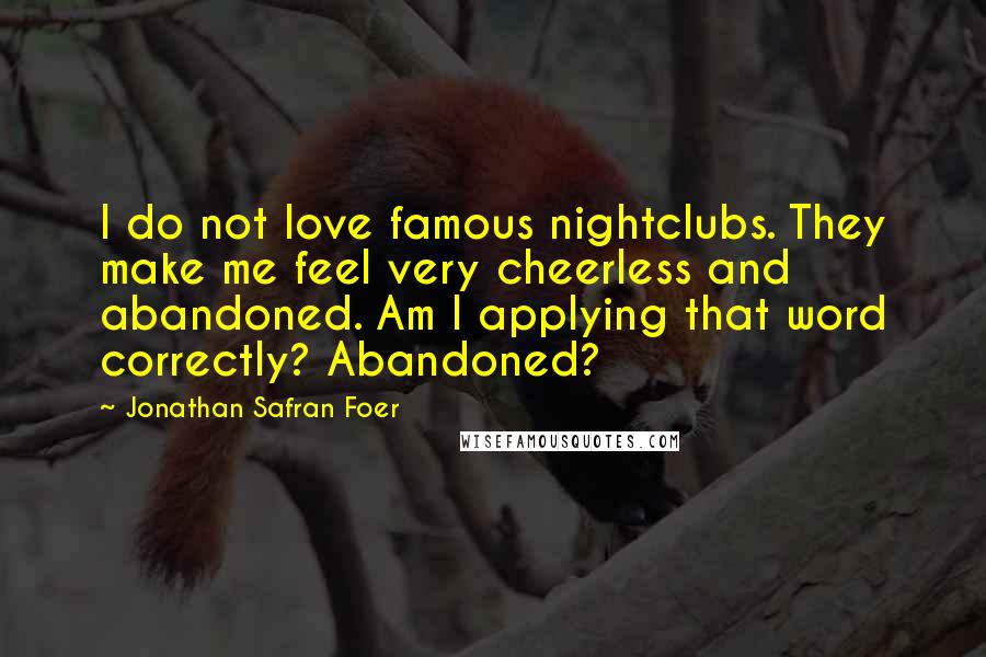 Jonathan Safran Foer Quotes: I do not love famous nightclubs. They make me feel very cheerless and abandoned. Am I applying that word correctly? Abandoned?