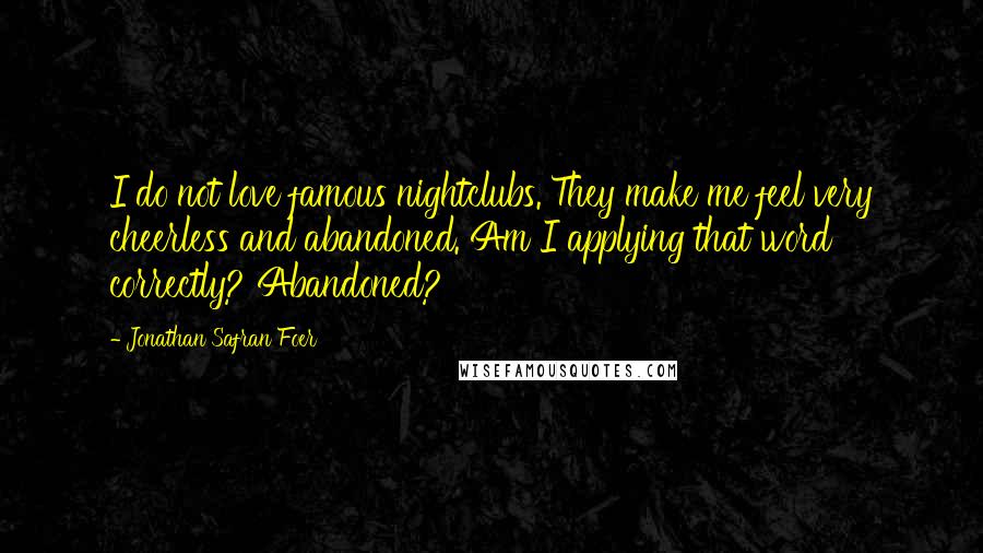 Jonathan Safran Foer Quotes: I do not love famous nightclubs. They make me feel very cheerless and abandoned. Am I applying that word correctly? Abandoned?