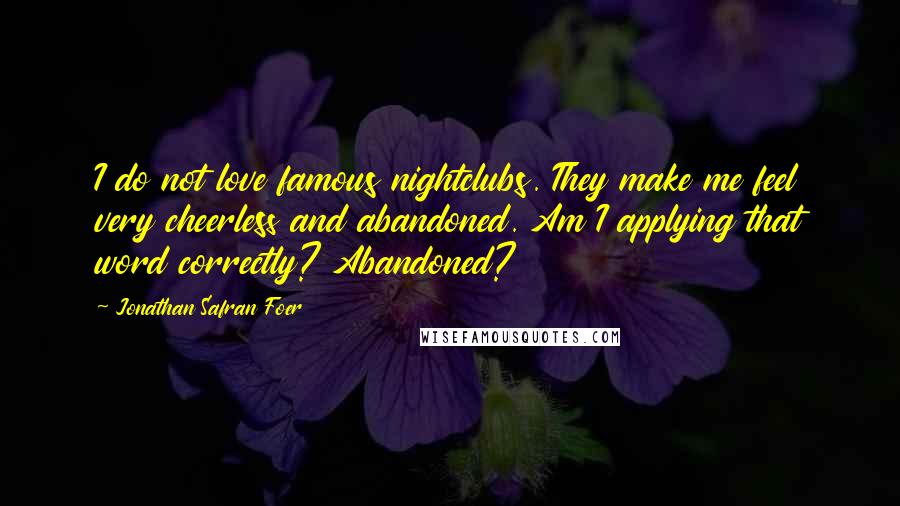 Jonathan Safran Foer Quotes: I do not love famous nightclubs. They make me feel very cheerless and abandoned. Am I applying that word correctly? Abandoned?