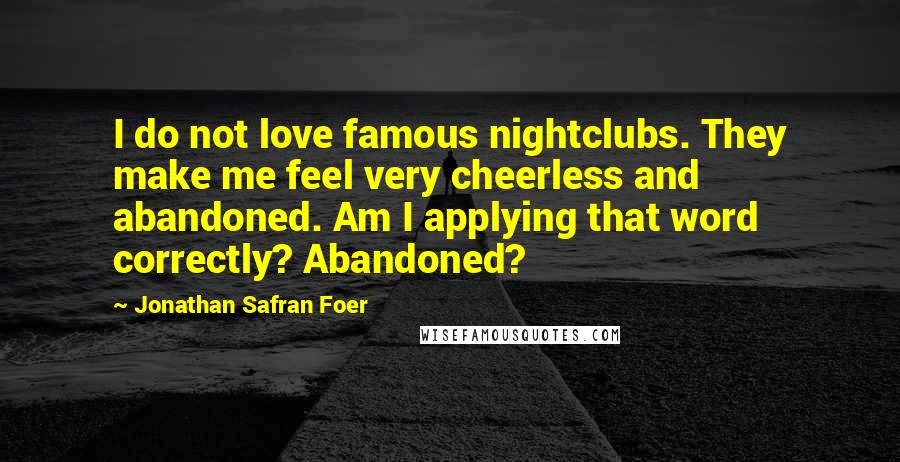 Jonathan Safran Foer Quotes: I do not love famous nightclubs. They make me feel very cheerless and abandoned. Am I applying that word correctly? Abandoned?