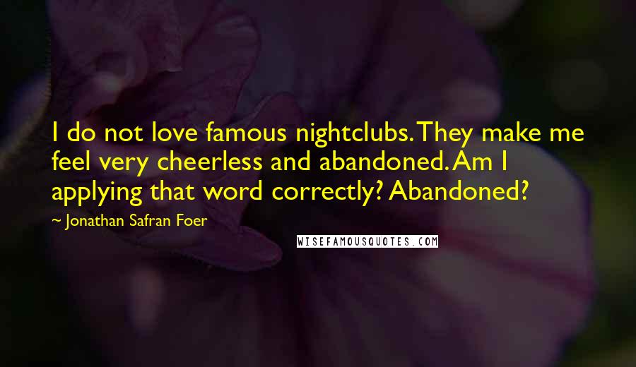 Jonathan Safran Foer Quotes: I do not love famous nightclubs. They make me feel very cheerless and abandoned. Am I applying that word correctly? Abandoned?