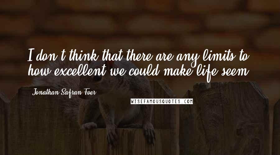 Jonathan Safran Foer Quotes: I don't think that there are any limits to how excellent we could make life seem.