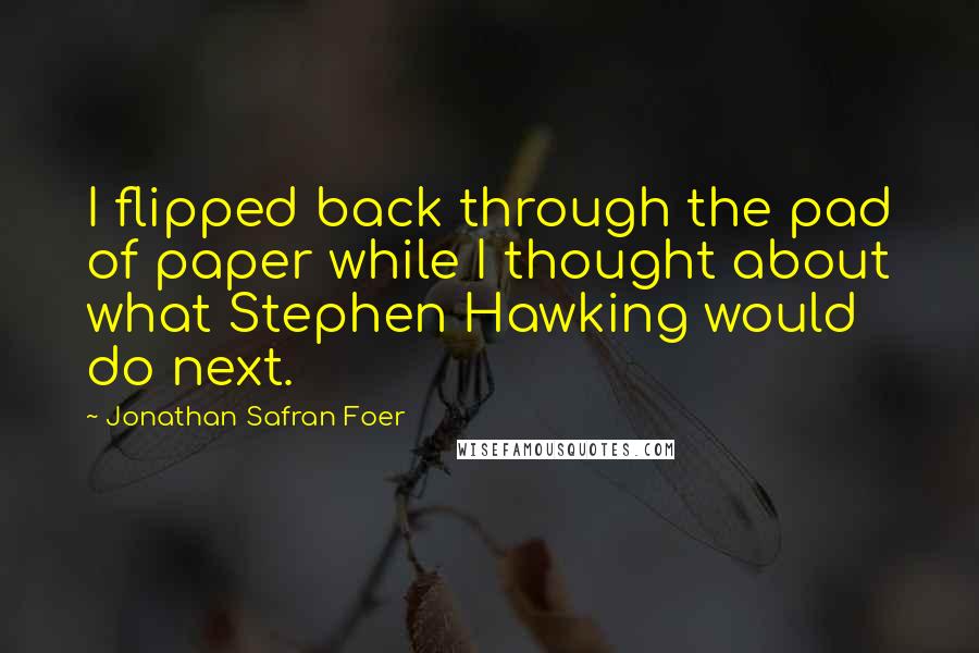 Jonathan Safran Foer Quotes: I flipped back through the pad of paper while I thought about what Stephen Hawking would do next.