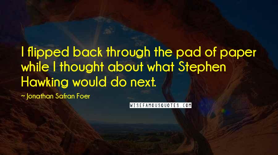 Jonathan Safran Foer Quotes: I flipped back through the pad of paper while I thought about what Stephen Hawking would do next.