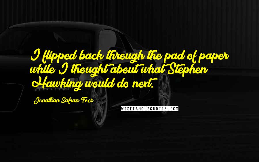 Jonathan Safran Foer Quotes: I flipped back through the pad of paper while I thought about what Stephen Hawking would do next.