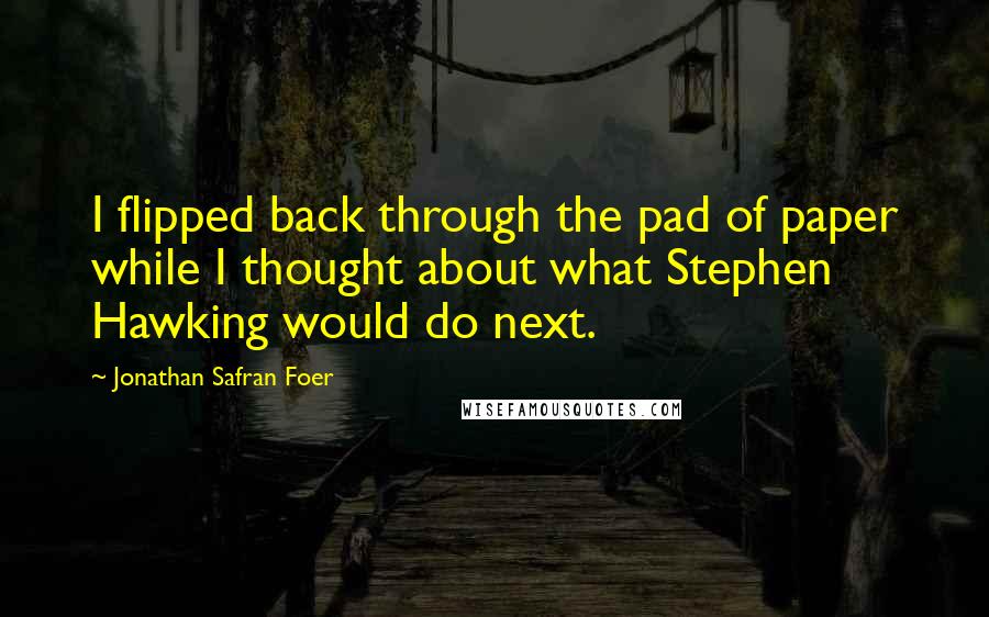 Jonathan Safran Foer Quotes: I flipped back through the pad of paper while I thought about what Stephen Hawking would do next.