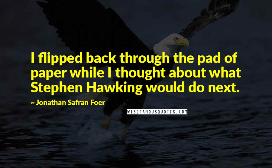 Jonathan Safran Foer Quotes: I flipped back through the pad of paper while I thought about what Stephen Hawking would do next.