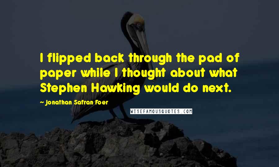 Jonathan Safran Foer Quotes: I flipped back through the pad of paper while I thought about what Stephen Hawking would do next.