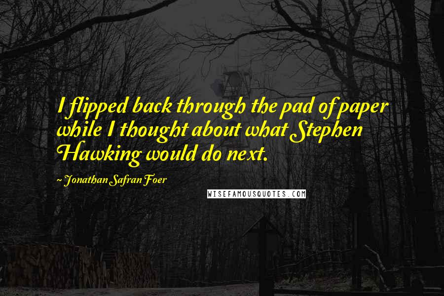 Jonathan Safran Foer Quotes: I flipped back through the pad of paper while I thought about what Stephen Hawking would do next.